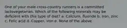 One of your male cross-country runners is a committed lactovegetarian. Which of the following minerals may be deficient with this type of diet? a. Calcium, fluoride b. Iron, zinc c. Folic acid d. Copper, iron e. None of the above