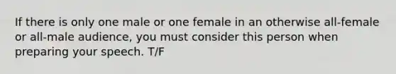 If there is only one male or one female in an otherwise all-female or all-male audience, you must consider this person when preparing your speech. T/F