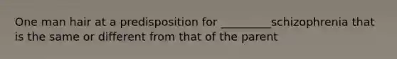 One man hair at a predisposition for _________schizophrenia that is the same or different from that of the parent
