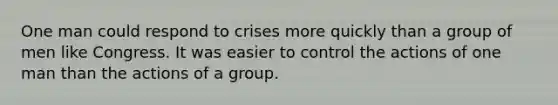 One man could respond to crises more quickly than a group of men like Congress. It was easier to control the actions of one man than the actions of a group.