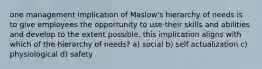 one management implication of Maslow's hierarchy of needs is to give employees the opportunity to use their skills and abilities and develop to the extent possible. this implication aligns with which of the hierarchy of needs? a) social b) self actualization c) physiological d) safety