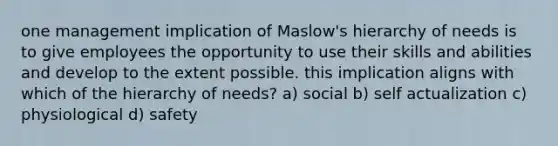 one management implication of Maslow's hierarchy of needs is to give employees the opportunity to use their skills and abilities and develop to the extent possible. this implication aligns with which of the hierarchy of needs? a) social b) self actualization c) physiological d) safety