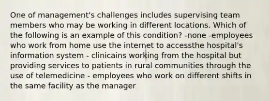 One of management's challenges includes supervising team members who may be working in different locations. Which of the following is an example of this condition? -none -employees who work from home use the internet to accessthe hospital's information system - clinicains working from the hospital but providing services to patients in rural communities through the use of telemedicine - employees who work on different shifts in the same facility as the manager