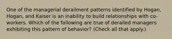 One of the managerial derailment patterns identified by Hogan, Hogan, and Kaiser is an inability to build relationships with co-workers. Which of the following are true of derailed managers exhibiting this pattern of behavior? (Check all that apply.)