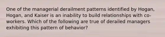 One of the managerial derailment patterns identified by Hogan, Hogan, and Kaiser is an inability to build relationships with co-workers. Which of the following are true of derailed managers exhibiting this pattern of behavior?