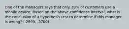 One of the managers says that only 39% of customers use a mobile device. Based on the above confidence interval, what is the conclusion of a hypothesis test to determine if this manager is wrong? (.2899, .3700)