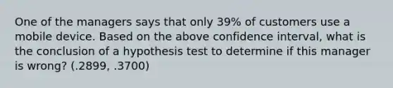 One of the managers says that only 39% of customers use a mobile device. Based on the above confidence interval, what is the conclusion of a hypothesis test to determine if this manager is wrong? (.2899, .3700)