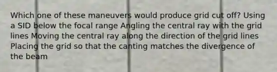 Which one of these maneuvers would produce grid cut off? Using a SID below the focal range Angling the central ray with the grid lines Moving the central ray along the direction of the grid lines Placing the grid so that the canting matches the divergence of the beam