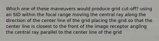 Which one of these maneuvers would produce grid cut-off? using an SID within the focal range moving the central ray along the direction of the center line of the grid placing the grid so that the center line is closest to the front of the image receptor angling the central ray parallel to the center line of the grid