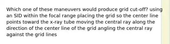 Which one of these maneuvers would produce grid cut-off? using an SID within the focal range placing the grid so the center line points toward the x-ray tube moving the central ray along the direction of the center line of the grid angling the central ray against the grid lines