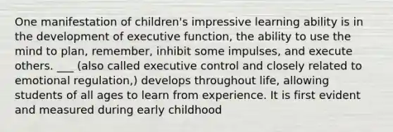 One manifestation of children's impressive learning ability is in the development of executive function, the ability to use the mind to plan, remember, inhibit some impulses, and execute others. ___ (also called executive control and closely related to emotional regulation,) develops throughout life, allowing students of all ages to learn from experience. It is first evident and measured during early childhood