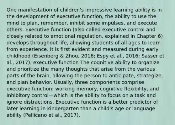 One manifestation of children's impressive learning ability is in the development of executive function, the ability to use the mind to plan, remember, inhibit some impulses, and execute others. Executive function (also called executive control and closely related to emotional regulation, explained in Chapter 6) develops throughout life, allowing students of all ages to learn from experience. It is first evident and measured during early childhood (Eisenberg & Zhou, 2016; Espy et al., 2016; Sasser et al., 2017). executive function The cognitive ability to organize and prioritize the many thoughts that arise from the various parts of the brain, allowing the person to anticipate, strategize, and plan behavior. Usually, three components comprise executive function: working memory, cognitive flexibility, and inhibitory control—which is the ability to focus on a task and ignore distractions. Executive function is a better predictor of later learning in kindergarten than a child's age or language ability (Pellicano et al., 2017).