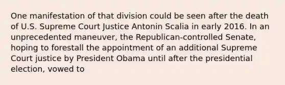 One manifestation of that division could be seen after the death of U.S. Supreme Court Justice Antonin Scalia in early 2016. In an unprecedented maneuver, the Republican-controlled Senate, hoping to forestall the appointment of an additional Supreme Court justice by President Obama until after the presidential election, vowed to