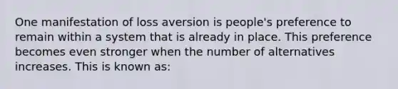 One manifestation of loss aversion is people's preference to remain within a system that is already in place. This preference becomes even stronger when the number of alternatives increases. This is known as: