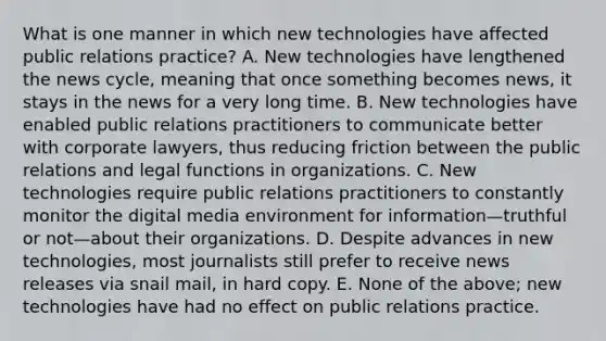 What is one manner in which new technologies have affected public relations practice? A. New technologies have lengthened the news cycle, meaning that once something becomes news, it stays in the news for a very long time. B. New technologies have enabled public relations practitioners to communicate better with corporate lawyers, thus reducing friction between the public relations and legal functions in organizations. C. New technologies require public relations practitioners to constantly monitor the digital media environment for information—truthful or not—about their organizations. D. Despite advances in new technologies, most journalists still prefer to receive news releases via snail mail, in hard copy. E. None of the above; new technologies have had no effect on public relations practice.