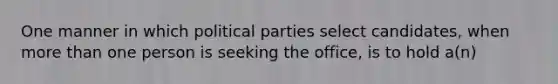 ​One manner in which political parties select candidates, when more than one person is seeking the office, is to hold a(n)