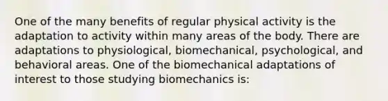 One of the many benefits of regular physical activity is the adaptation to activity within many areas of the body. There are adaptations to physiological, biomechanical, psychological, and behavioral areas. One of the biomechanical adaptations of interest to those studying biomechanics is: