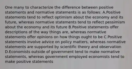 One many to characterize the difference between positive statements and normative statements is as follows: A.Positive statements tend to reflect optimism about the economy and its future, whereas normative statements tend to reflect pessimism about the economy and its future B.Positive statements offer descriptions of the way things are, whereas normative statements offer opinions on how things ought to be C.Positive statements involve advice on policy matters, whereas normative statements are supported by scientific theory and observation D.Economists outside of government tend to make normative statements, whereas government employed economists tend to make positive statements