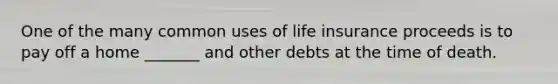 One of the many common uses of life insurance proceeds is to pay off a home _______ and other debts at the time of death.