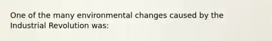 One of the many environmental changes caused by the Industrial Revolution was: