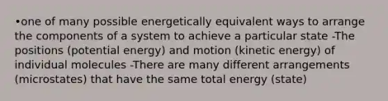 •one of many possible energetically equivalent ways to arrange the components of a system to achieve a particular state -The positions (potential energy) and motion (kinetic energy) of individual molecules -There are many different arrangements (microstates) that have the same total energy (state)