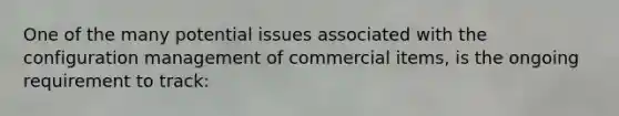 One of the many potential issues associated with the configuration management of commercial items, is the ongoing requirement to track: