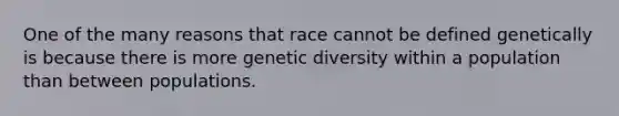 One of the many reasons that race cannot be defined genetically is because there is more genetic diversity within a population than between populations.