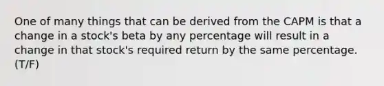 One of many things that can be derived from the CAPM is that a change in a stock's beta by any percentage will result in a change in that stock's required return by the same percentage. (T/F)