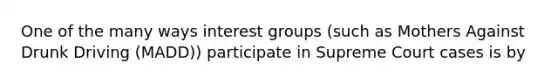 One of the many ways interest groups (such as Mothers Against Drunk Driving (MADD)) participate in Supreme Court cases is by