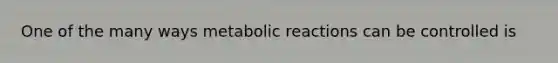 One of the many ways metabolic reactions can be controlled is