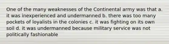 One of the many weaknesses of the Continental army was that a. it was inexperienced and undermanned b. there was too many pockets of loyalists in the colonies c. it was fighting on its own soil d. it was undermanned because military service was not politically fashionable