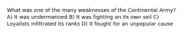 What was one of the many weaknesses of the Continental Army? A) It was undermanned B) It was fighting on its own soil C) Loyalists infiltrated its ranks D) It fought for an unpopular cause