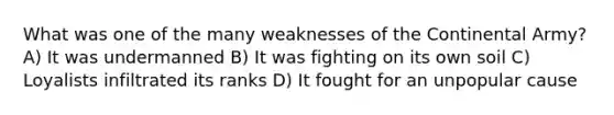 What was one of the many weaknesses of the Continental Army? A) It was undermanned B) It was fighting on its own soil C) Loyalists infiltrated its ranks D) It fought for an unpopular cause