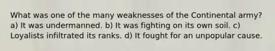 What was one of the many weaknesses of the Continental army? a) It was undermanned. b) It was fighting on its own soil. c) Loyalists infiltrated its ranks. d) It fought for an unpopular cause.