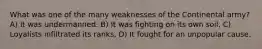 What was one of the many weaknesses of the Continental army? A) It was undermanned. B) It was fighting on its own soil. C) Loyalists infiltrated its ranks, D) It fought for an unpopular cause.