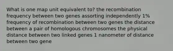 What is one map unit equivalent to? the recombination frequency between two genes assorting independently 1% frequency of recombination between two genes the distance between a pair of homologous chromosomes the physical distance between two linked genes 1 nanometer of distance between two gene