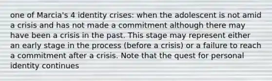 one of Marcia's 4 identity crises: when the adolescent is not amid a crisis and has not made a commitment although there may have been a crisis in the past. This stage may represent either an early stage in the process (before a crisis) or a failure to reach a commitment after a crisis. Note that the quest for personal identity continues