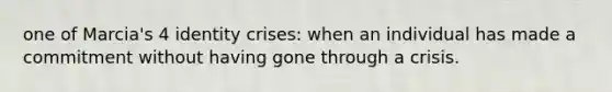 one of Marcia's 4 identity crises: when an individual has made a commitment without having gone through a crisis.