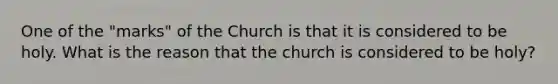 One of the "marks" of the Church is that it is considered to be holy. What is the reason that the church is considered to be holy?