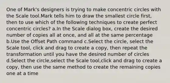 One of Mark's designers is trying to make concentric circles with the Scale tool.Mark tells him to draw the smallest circle first, then to use which of the following techniques to create perfect concentric circles? a.In the Scale dialog box, create the desired number of copies all at once, and all at the same percentage b.Use the Offset Path command c.Select the circle, select the Scale tool, click and drag to create a copy, then repeat the transformation until you have the desired number of circles d.Select the circle,select the Scale tool,click and drag to create a copy, then use the same method to create the remaining copies one at a time