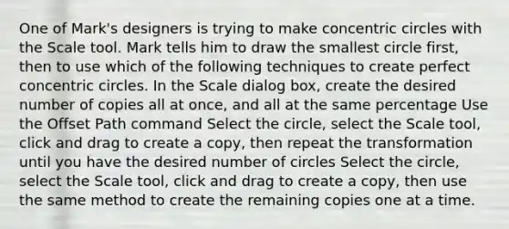 One of Mark's designers is trying to make concentric circles with the Scale tool. Mark tells him to draw the smallest circle first, then to use which of the following techniques to create perfect concentric circles. In the Scale dialog box, create the desired number of copies all at once, and all at the same percentage Use the Offset Path command Select the circle, select the Scale tool, click and drag to create a copy, then repeat the transformation until you have the desired number of circles Select the circle, select the Scale tool, click and drag to create a copy, then use the same method to create the remaining copies one at a time.