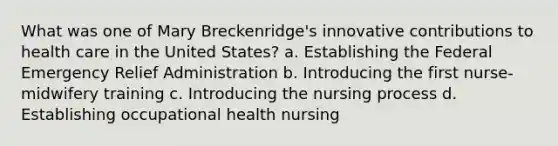 What was one of Mary Breckenridge's innovative contributions to health care in the United States? a. Establishing the Federal Emergency Relief Administration b. Introducing the first nurse-midwifery training c. Introducing the nursing process d. Establishing occupational health nursing