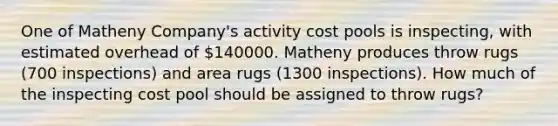 One of Matheny Company's activity cost pools is inspecting, with estimated overhead of 140000. Matheny produces throw rugs (700 inspections) and area rugs (1300 inspections). How much of the inspecting cost pool should be assigned to throw rugs?