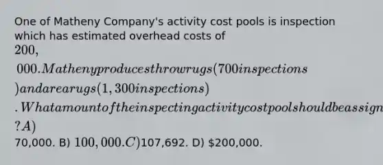 One of Matheny Company's activity cost pools is inspection which has estimated overhead costs of 200,000. Matheny produces throw rugs (700 inspections) and area rugs (1,300 inspections). What amount of the inspecting activity cost pool should be assigned to throw rugs? A)70,000. B) 100,000. C)107,692. D) 200,000.