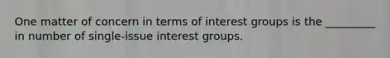 One matter of concern in terms of interest groups is the _________ in number of single-issue interest groups.