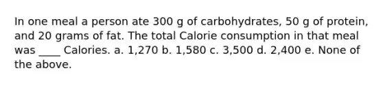 In one meal a person ate 300 g of carbohydrates, 50 g of protein, and 20 grams of fat. The total Calorie consumption in that meal was ____ Calories. a. 1,270 b. 1,580 c. 3,500 d. 2,400 e. None of the above.