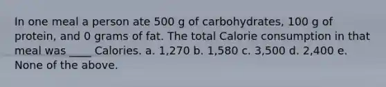 In one meal a person ate 500 g of carbohydrates, 100 g of protein, and 0 grams of fat. The total Calorie consumption in that meal was ____ Calories. a. 1,270 b. 1,580 c. 3,500 d. 2,400 e. None of the above.