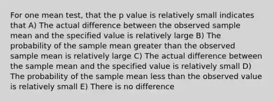 For one mean test, that the p value is relatively small indicates that A) The actual difference between the observed sample mean and the specified value is relatively large B) The probability of the sample mean greater than the observed sample mean is relatively large C) The actual difference between the sample mean and the specified value is relatively small D) The probability of the sample mean less than the observed value is relatively small E) There is no difference