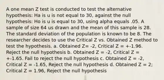 A one mean Z test is conducted to test the alternative hypothesis: Ha is u is not equal to 30, against the null hypothesis: Ho is u is equal to 30, using alpha equals .05. A sample of size 64 us drawn and the mean of this sample is 28. The standard deviation of the population is known to be 8. The researcher decides to use the Critical Z vs. Obtained Z method to test the hypothesis. a. Obtained Z= -2, Critical Z = +-1.96. Reject the null hypothesis b. Obtained Z = -2, Critical Z = +-1.65. Fail to reject the null hypothesis c. Obtained Z = -2, Critical Z = -1.65, Reject the null hypothesis d. Obtained Z = 2; Critical Z = 1.96, Reject the null hypothesis