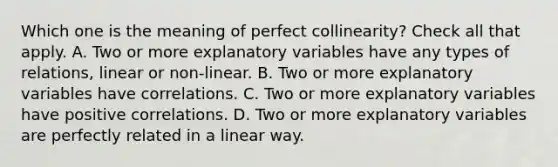 Which one is the meaning of perfect collinearity? Check all that apply. A. Two or more explanatory variables have any types of relations, linear or non-linear. B. ‌Two or more explanatory variables have correlations. C. Two or more explanatory variables have positive correlations. D. Two or more explanatory variables are perfectly related in a linear way.